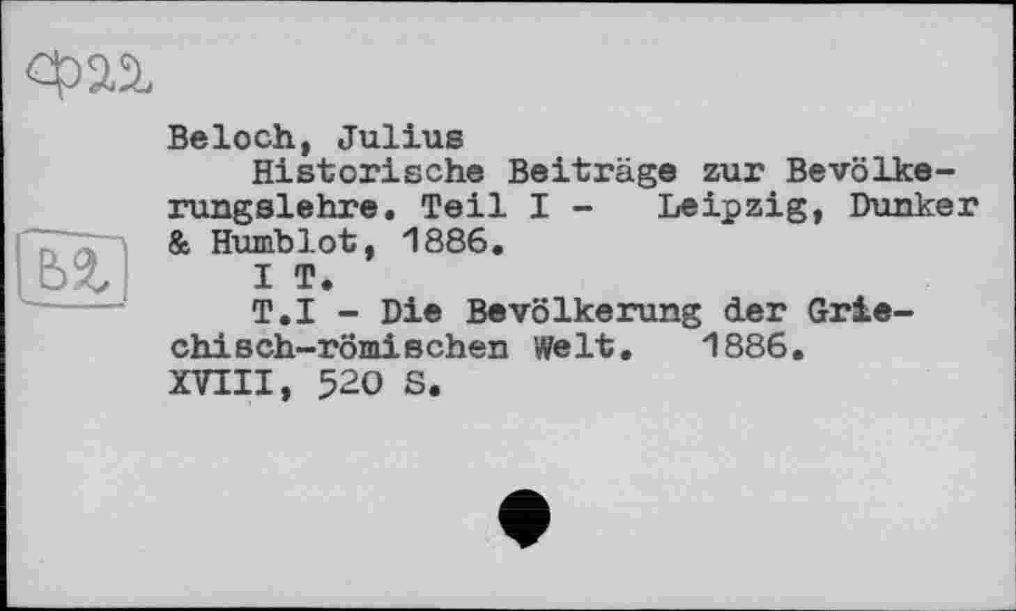 ﻿Beloch, Julius
Historische Beiträge zur Bevölkerungslehre. Teil I - Leipzig, Dunker & Humblot, 1886.
I T.
T.I - Die Bevölkerung der Griechisch-römischen Welt. 1886. XVIII, 520 S.